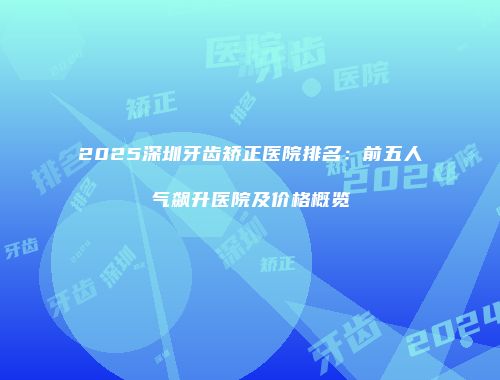 2025深圳牙齿矫正医院排名：前五人气飙升医院及价格概览