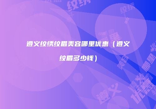 遵义纹绣纹眉美容哪里优惠（遵义纹眉多少钱）
