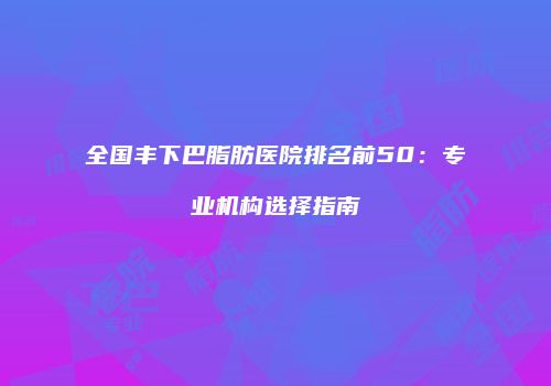 全国丰下巴脂肪医院排名前50：专业机构选择指南