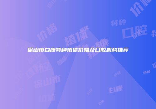 保山市白康特种植体价格及口腔机构推荐