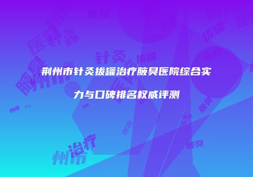 荆州市针灸拔罐治疗腋臭医院综合实力与口碑排名权威评测