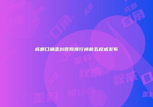 成都口角歪斜医院排行榜前五权威发布