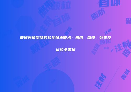 晋城自体脂肪颗粒注射丰额术：费用、原理、效果及优势全解析