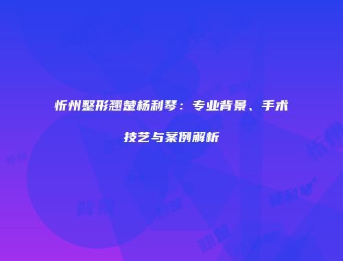 忻州整形翘楚杨利琴：专业背景、手术技艺与案例解析