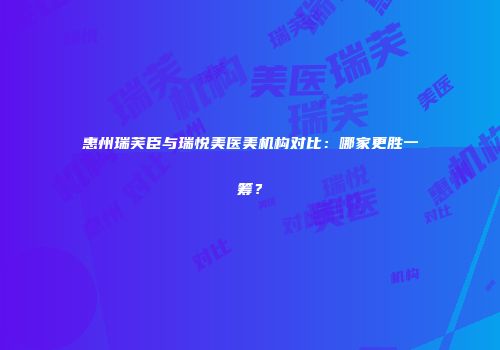 惠州瑞芙臣与瑞悦美医美机构对比：哪家更胜一筹？