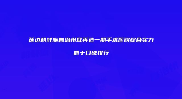延边朝鲜族自治州耳再造一期手术医院综合实力前十口碑排行