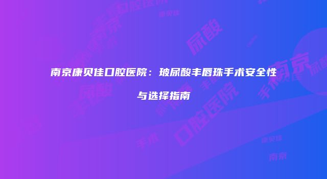 南京康贝佳口腔医院：玻尿酸丰唇珠手术安全性与选择指南