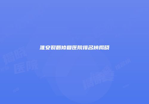 淮安裂唇修复医院排名榜揭晓