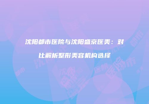 沈阳都市医院与沈阳盛京医美：对比解析整形美容机构选择