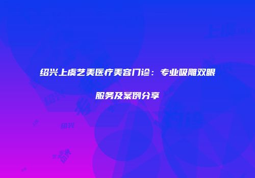 绍兴上虞艺美医疗美容门诊：专业吸雕双眼服务及案例分享