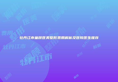 牡丹江市童颜医美整形费用解析及医院医生推荐