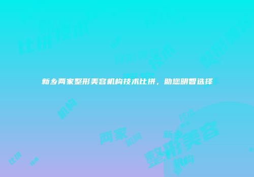 新乡两家整形美容机构技术比拼，助您明智选择