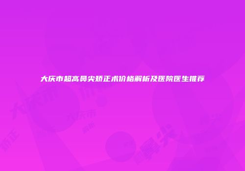 大庆市超高鼻尖矫正术价格解析及医院医生推荐