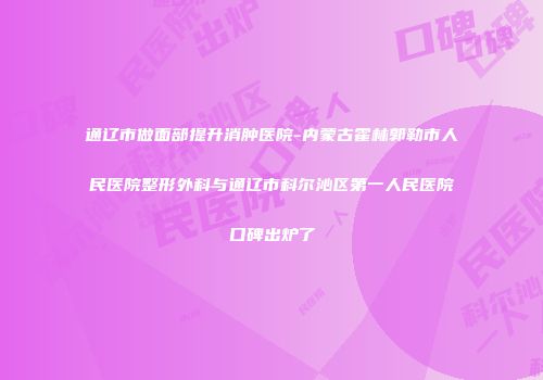 通辽市做面部提升消肿医院-内蒙古霍林郭勒市人民医院整形外科与通辽市科尔沁区第一人民医院口碑出炉了