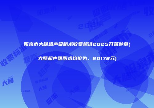 阳泉市大腿超声吸脂术收费标准2025开箱种草(大腿超声吸脂术均价为：20178元)