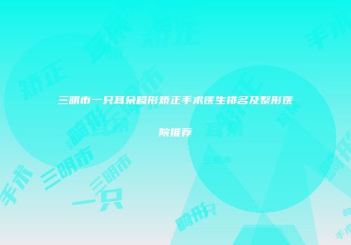 三明市一只耳朵畸形矫正手术医生排名及整形医院推荐