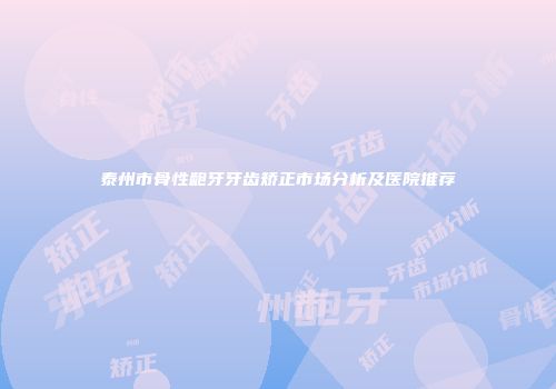 泰州市骨性龅牙牙齿矫正市场分析及医院推荐