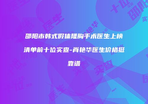 邵阳市韩式假体隆胸手术医生上榜清单前十位实查-肖艳华医生价格挺靠谱