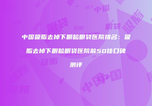 中国吸脂去掉下眼睑眼袋医院排名：吸脂去掉下眼睑眼袋医院前50佳口碑测评