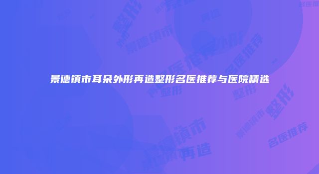 景德镇市耳朵外形再造整形名医推荐与医院精选