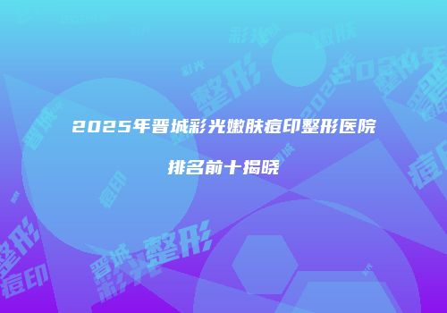 2025年晋城彩光嫩肤痘印整形医院排名前十揭晓
