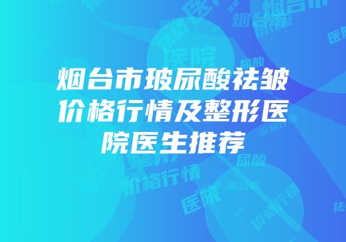 烟台市玻尿酸祛皱价格行情及整形医院医生推荐