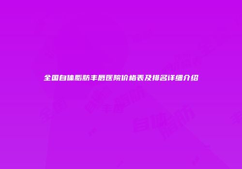 全国自体脂肪丰唇医院价格表及排名详细介绍