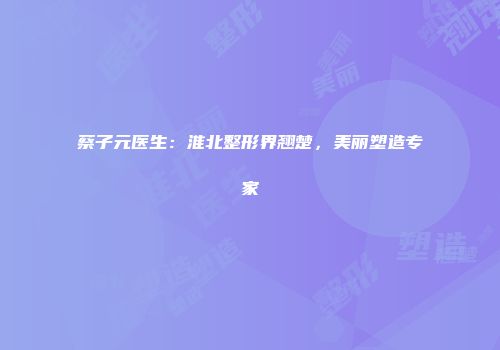 蔡子元医生：淮北整形界翘楚，美丽塑造专家