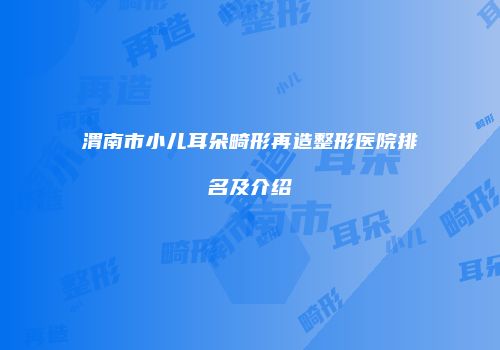 渭南市小儿耳朵畸形再造整形医院排名及介绍