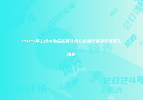 2025年上饶市玻尿酸额头填充价格行情及医院医生推荐