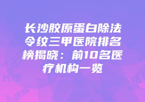 长沙胶原蛋白除法令纹三甲医院排名榜揭晓：前10名医疗机构一览