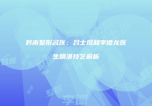 黔南整形名医：吕士凤和李德龙医生精湛技艺解析