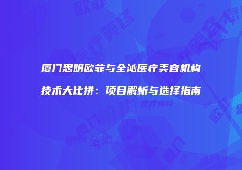 厦门思明欧菲与全沁医疗美容机构技术大比拼：项目解析与选择指南