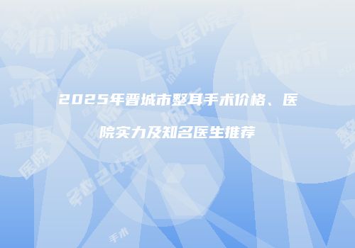 2025年晋城市整耳手术价格、医院实力及知名医生推荐