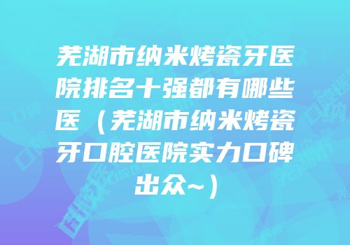 芜湖市纳米烤瓷牙医院排名十强都有哪些医（芜湖市纳米烤瓷牙口腔医院实力口碑出众~）