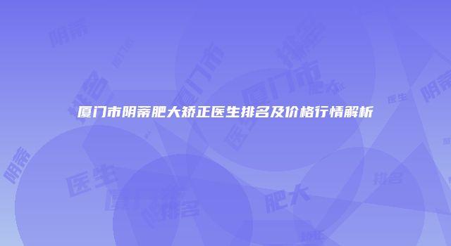 厦门市阴蒂肥大矫正医生排名及价格行情解析