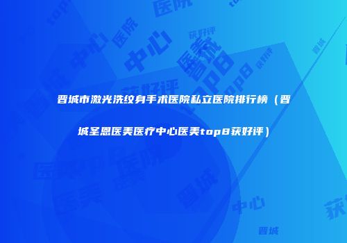 晋城市激光洗纹身手术医院私立医院排行榜（晋城圣恩医美医疗中心医美top8获好评）