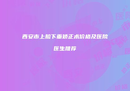 西安市上脸下垂矫正术价格及医院医生推荐