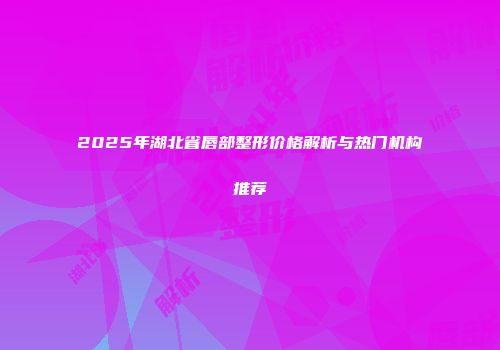 2025年湖北省唇部整形价格解析与热门机构推荐