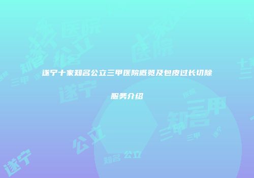 遂宁十家知名公立三甲医院概览及包皮过长切除服务介绍