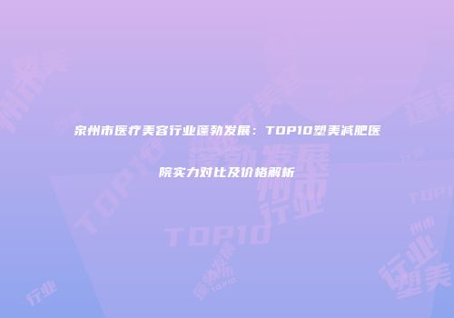 泉州市医疗美容行业蓬勃发展：TOP10塑美减肥医院实力对比及价格解析