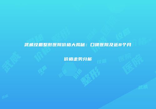 武威纹眉整形医院价格大揭秘：口碑医院及近8个月价格走势分析