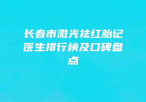 长春市激光祛红胎记医生排行榜及口碑盘点