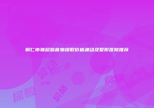 铜仁市玻尿酸食物提取价格波动及整形医院推荐