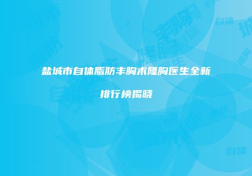盐城市自体脂肪丰胸术隆胸医生全新排行榜揭晓