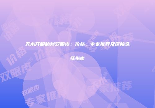 天水开眼睑割双眼皮：价格、专家推荐及医院选择指南