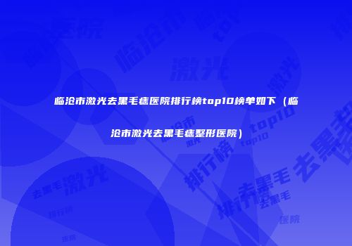 临沧市激光去黑毛痣医院排行榜top10榜单如下（临沧市激光去黑毛痣整形医院）