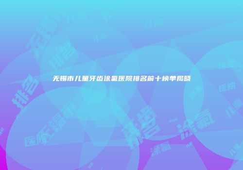 无锡市儿童牙齿涂氟医院排名前十榜单揭晓