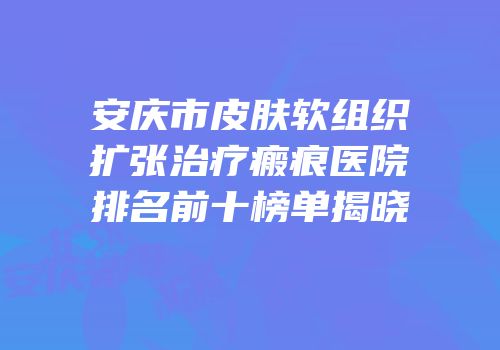 安庆市皮肤软组织扩张治疗瘢痕医院排名前十榜单揭晓