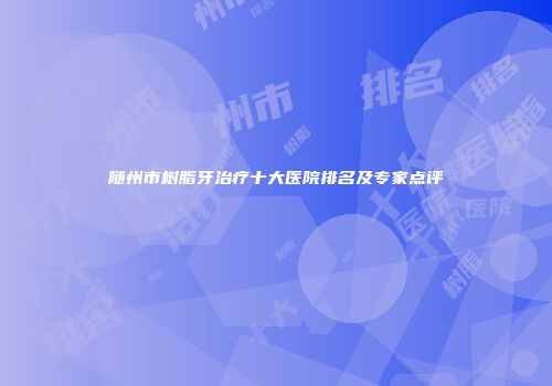 随州市树脂牙治疗十大医院排名及专家点评